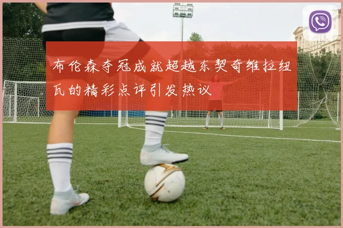 布伦森夺冠成就超越东契奇维拉纽瓦的精彩点评引发热议