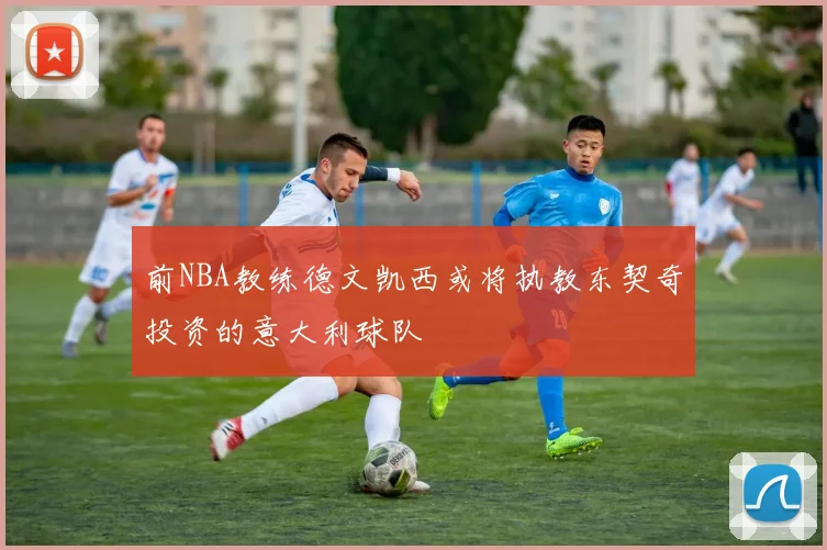 前NBA教练德文凯西或将执教东契奇投资的意大利球队