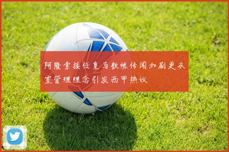 阿隆索接任皇马教练传闻加剧更衣室管理理念引发西甲热议