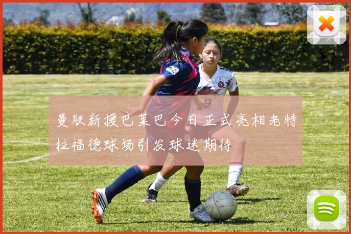 曼联新援巴莱巴今日正式亮相老特拉福德球场引发球迷期待