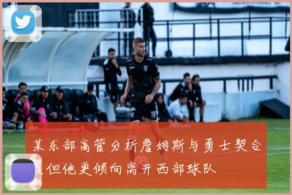 某东部高管分析詹姆斯与勇士契合度但他更倾向离开西部球队