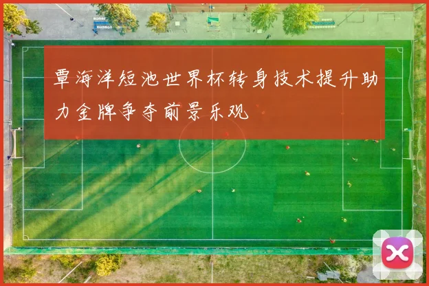 覃海洋短池世界杯转身技术提升助力金牌争夺前景乐观