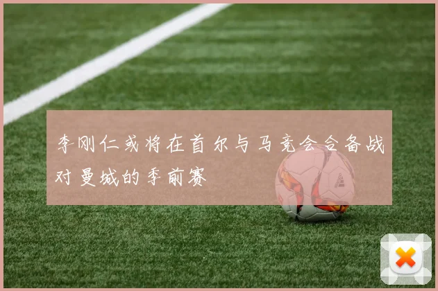 李刚仁或将在首尔与马竞会合备战对曼城的季前赛