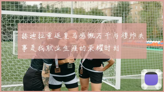 赫迪拉重返皇马感慨万千与穆帅共事是我职业生涯的荣耀时刻