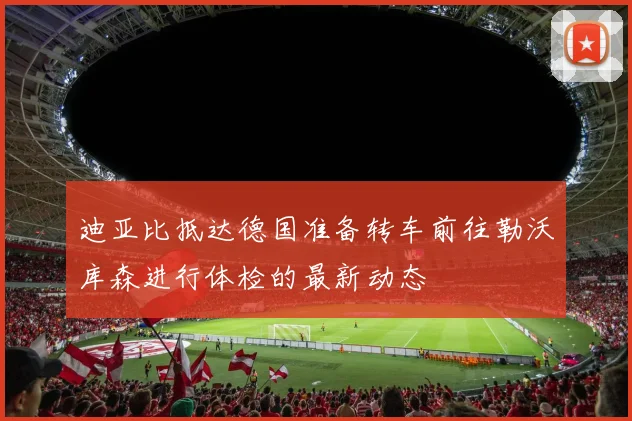 迪亚比抵达德国准备转车前往勒沃库森进行体检的最新动态
