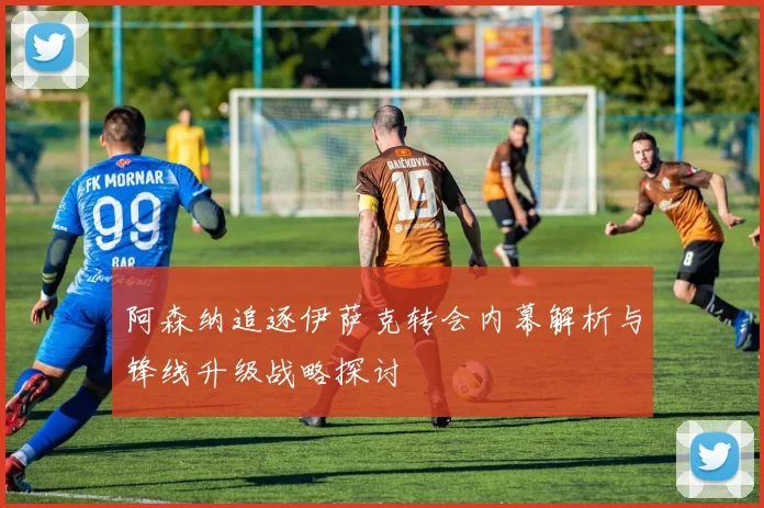 阿森纳追逐伊萨克转会内幕解析与锋线升级战略探讨