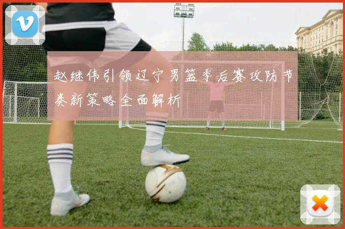 赵继伟引领辽宁男篮季后赛攻防节奏新策略全面解析