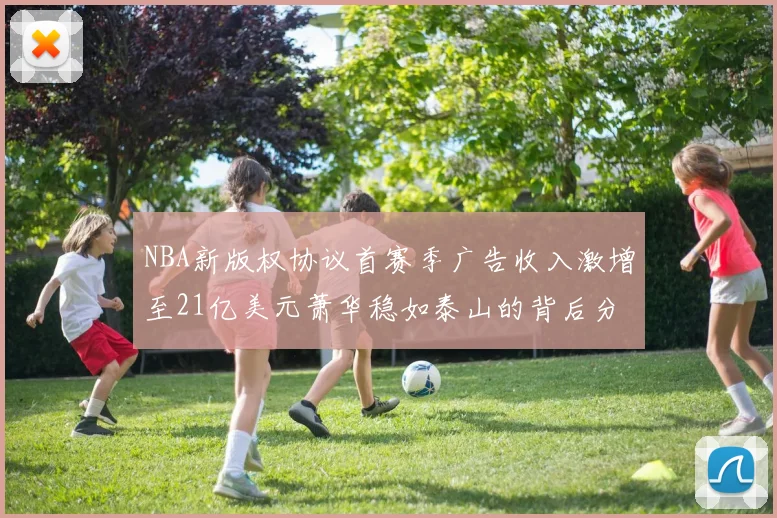 NBA新版权协议首赛季广告收入激增至21亿美元萧华稳如泰山的背后分析