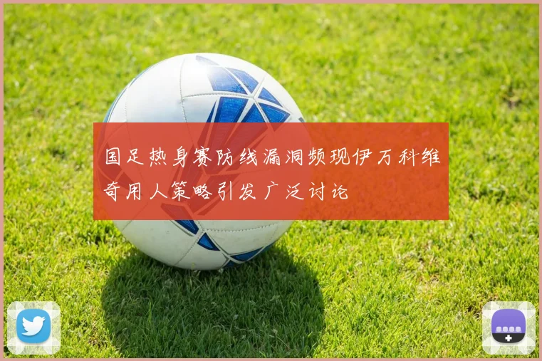 国足热身赛防线漏洞频现伊万科维奇用人策略引发广泛讨论
