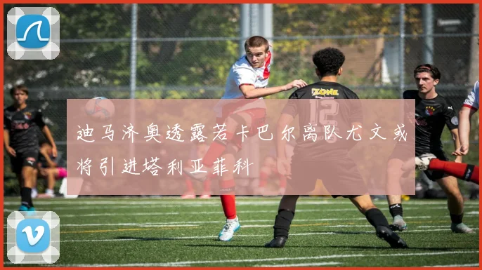 迪马济奥透露若卡巴尔离队尤文或将引进塔利亚菲科