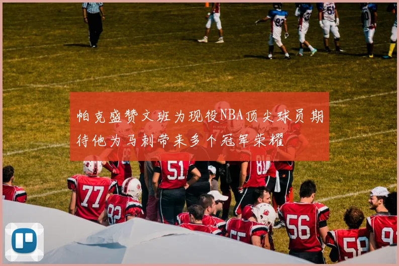 帕克盛赞文班为现役NBA顶尖球员期待他为马刺带来多个冠军荣耀