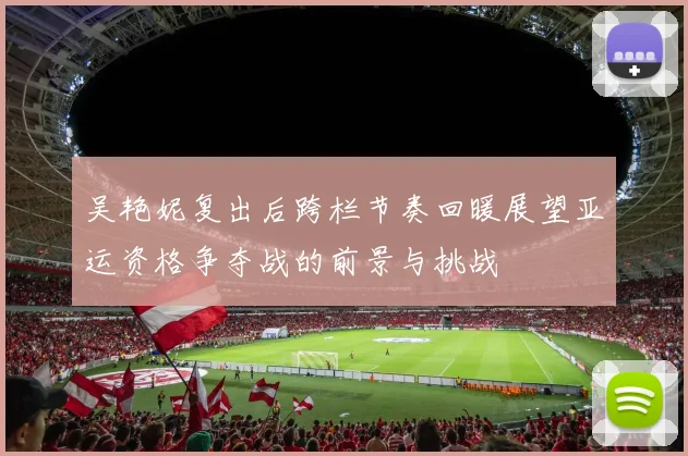 吴艳妮复出后跨栏节奏回暖展望亚运资格争夺战的前景与挑战