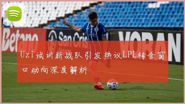 Uzi试训新战队引发热议LPL转会窗口动向深度解析