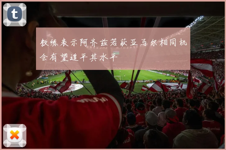 教练表示阿齐兹若获亚马尔相同机会有望追平其水平