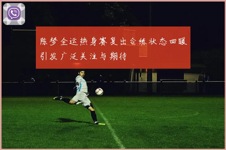 陈梦全运热身赛复出合练状态回暖引发广泛关注与期待